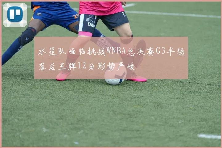 水星队面临挑战WNBA总决赛G3半场落后王牌12分形势严峻