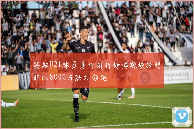 英超U21球员身价排行榜揭晓埃斯特旺以8000万欧元领跑