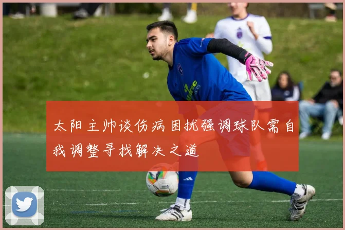 太阳主帅谈伤病困扰强调球队需自我调整寻找解决之道