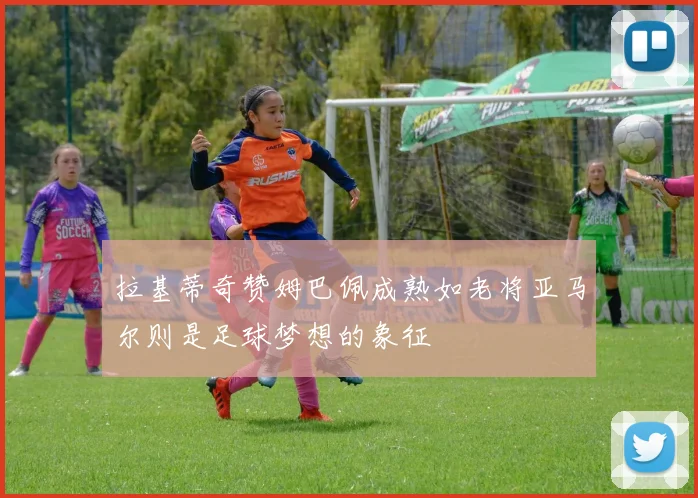 拉基蒂奇赞姆巴佩成熟如老将亚马尔则是足球梦想的象征