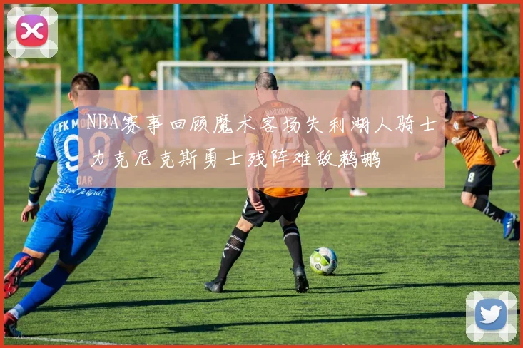 NBA赛事回顾魔术客场失利湖人骑士力克尼克斯勇士残阵难敌鹈鹕