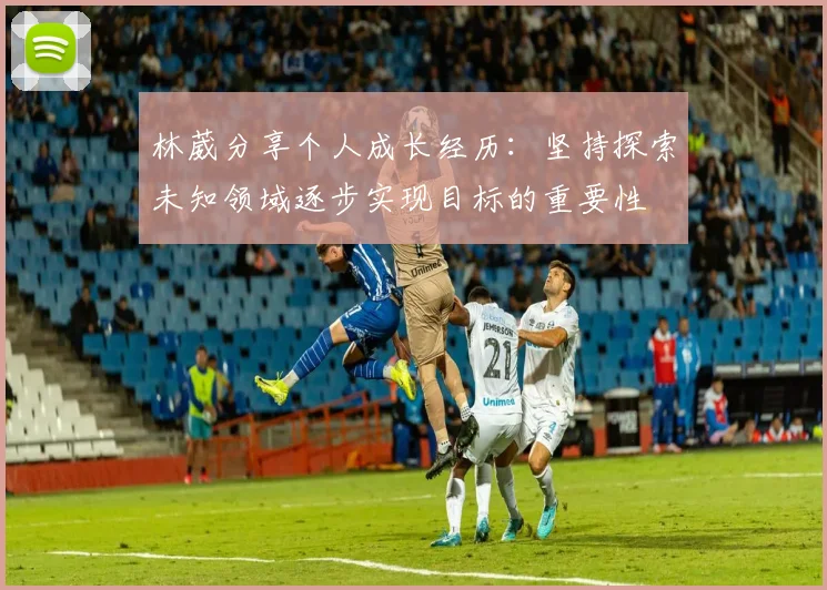 林葳分享个人成长经历：坚持探索未知领域逐步实现目标的重要性