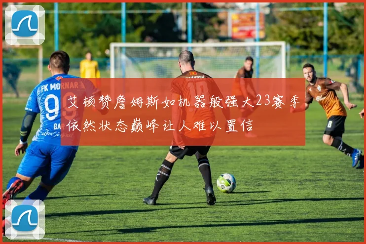 艾顿赞詹姆斯如机器般强大23赛季依然状态巅峰让人难以置信