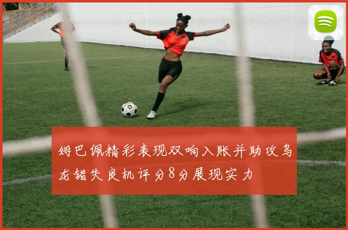 姆巴佩精彩表现双响入账并助攻乌龙错失良机评分8分展现实力