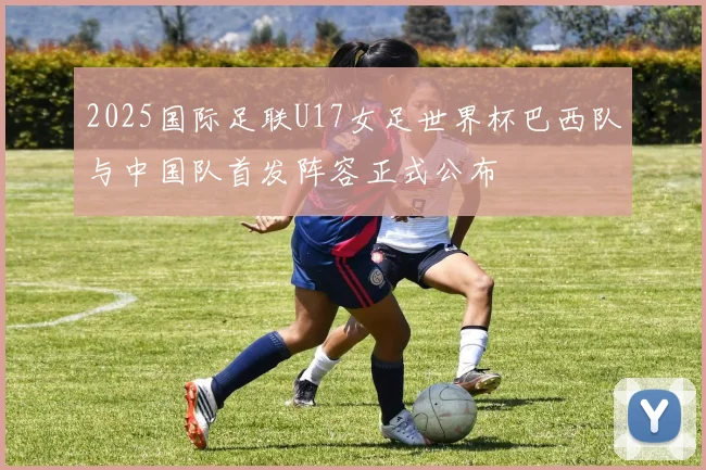 2025国际足联U17女足世界杯巴西队与中国队首发阵容正式公布