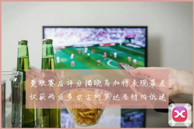 曼联赛后评分揭晓乌加特表现最差仅获两分多尔古约罗达洛特均低迷仅得四分