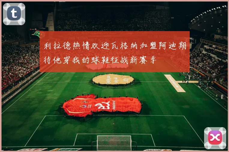 利拉德热情欢迎瓦格纳加盟阿迪期待他穿我的球鞋征战新赛季