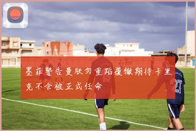 墨菲警告曼联勿重蹈覆辙期待卡里克不会被正式任命