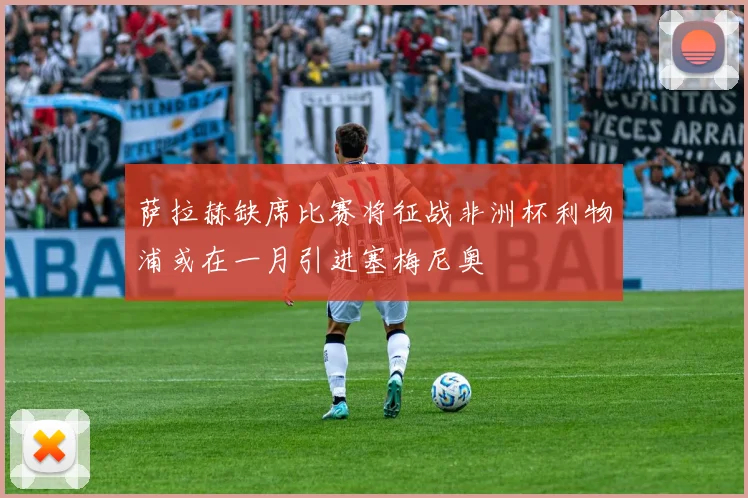 萨拉赫缺席比赛将征战非洲杯利物浦或在一月引进塞梅尼奥