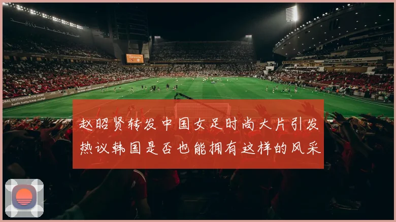 赵昭贤转发中国女足时尚大片引发热议韩国是否也能拥有这样的风采