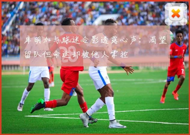 库明加与球迷合影透露心声：渴望留队但命运却被他人掌控