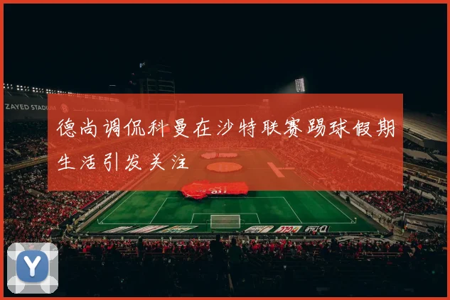 德尚调侃科曼在沙特联赛踢球假期生活引发关注