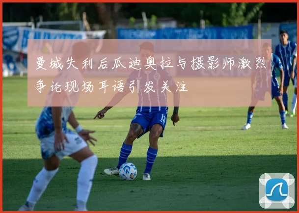 曼城失利后瓜迪奥拉与摄影师激烈争论现场耳语引发关注