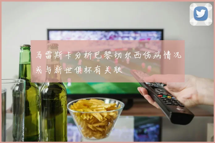 马雷斯卡分析巴黎切尔西伤病情况或与新世俱杯有关联