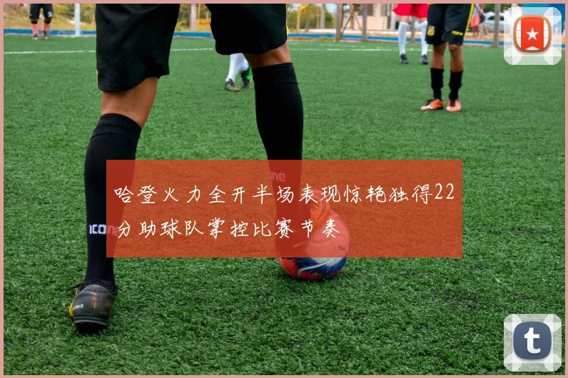 哈登火力全开半场表现惊艳独得22分助球队掌控比赛节奏