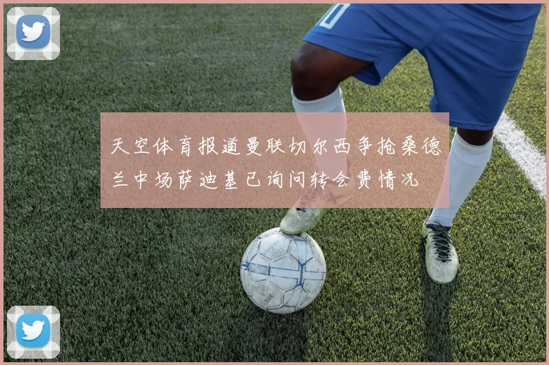 天空体育报道曼联切尔西争抢桑德兰中场萨迪基已询问转会费情况