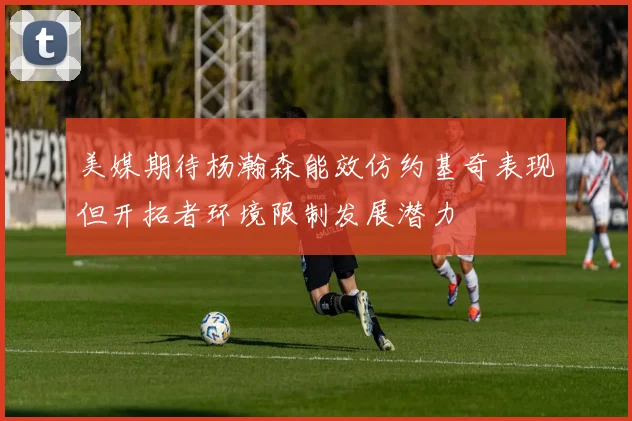 美媒期待杨瀚森能效仿约基奇表现但开拓者环境限制发展潜力