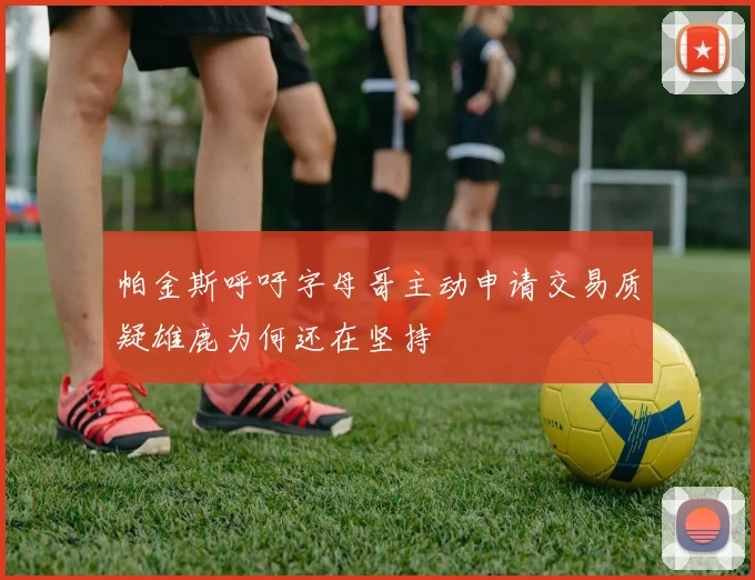 帕金斯呼吁字母哥主动申请交易质疑雄鹿为何还在坚持