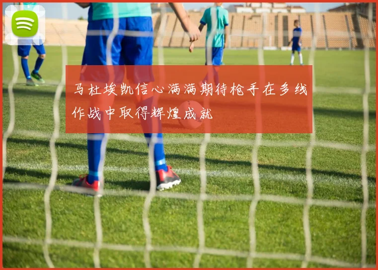 马杜埃凯信心满满期待枪手在多线作战中取得辉煌成就