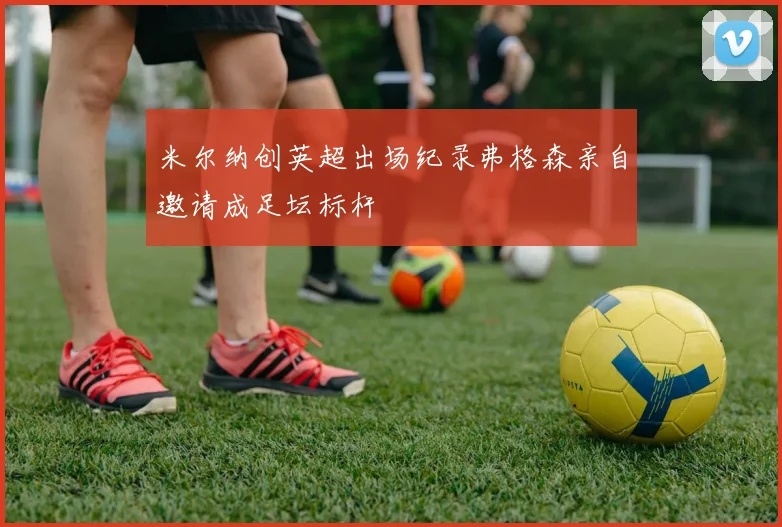 米尔纳创英超出场纪录弗格森亲自邀请成足坛标杆
