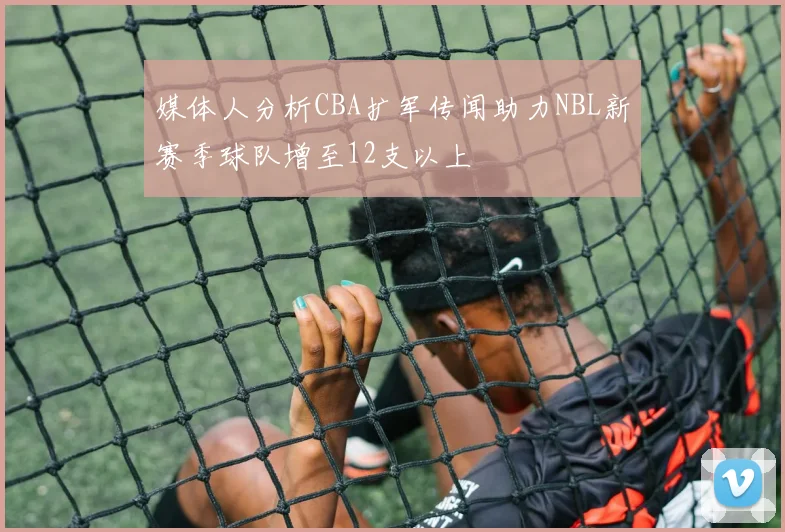 媒体人分析CBA扩军传闻助力NBL新赛季球队增至12支以上