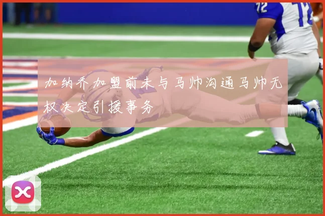 加纳乔加盟前未与马帅沟通马帅无权决定引援事务