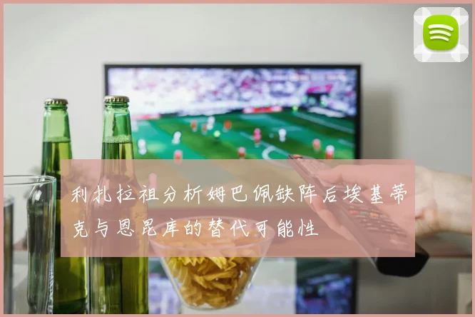 利扎拉祖分析姆巴佩缺阵后埃基蒂克与恩昆库的替代可能性